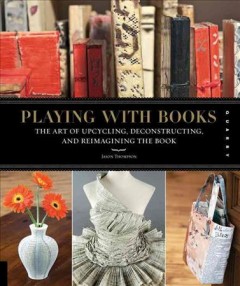 Playing with books : the art of upcycling, deconstructing, and reimagining the book  Cover Image