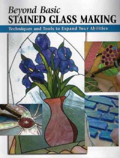 Beyond basic stained glass making : techniques and tools to expand your abilities  Cover Image