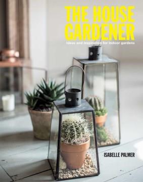 The house gardener : ideas and inspiration for indoor gardens  Cover Image