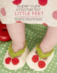 Super cute crochet for little feet : 30 stylish shoes, booties, and sandals to crochet for babies  Cover Image