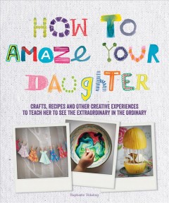 How to amaze your daughter : crafts, recipes and other creative experiences to teach her to see the extraordinary in the ordinary  Cover Image
