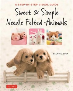 Sweet & simple needle felted animals : a step-by-step visual guide  Cover Image