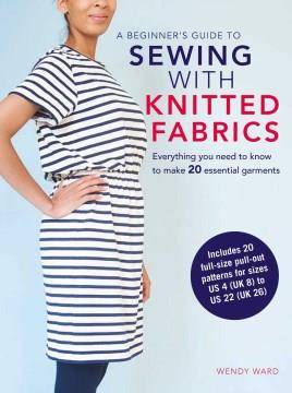 A beginner's guide to sewing with knitted fabrics : everything you need to know to make 20 essential garments  Cover Image