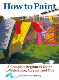 How to paint : a complete beginner's guide to watercolors, acrylics, and oils  Cover Image