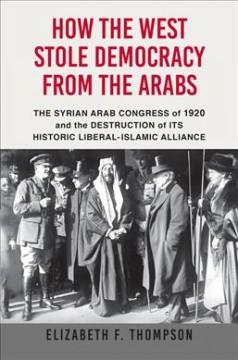 How the West stole democracy from the Arabs : the Syrian Arab Congress of 1920 and the destruction of its historic liberal-Islamic alliance  Cover Image