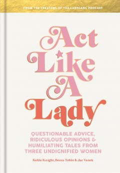 Act like a lady : questionable advice, ridiculous opinions, and humiliating tales from three undignified women  Cover Image