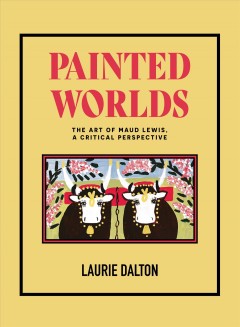 Painted worlds : the art of Maud Lewis, a critical perspective  Cover Image