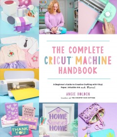 The complete Cricut machine handbook : a beginner's guide to creative crafting with vinyl, paper, infusible ink, and more!  Cover Image