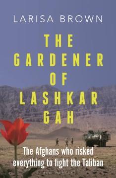 The gardener of Lashkar Gah : a true story of the Afghans who risked everything to fight the Taliban  Cover Image