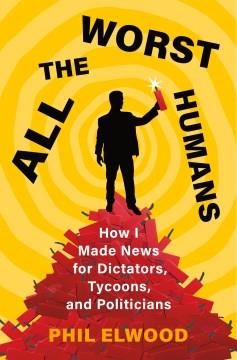 All the worst humans : how I made news for dictators, tycoons, and politicians  Cover Image