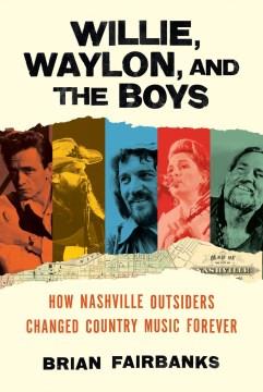 Willie, Waylon, and the boys : how Nashville outsiders changed country music forever  Cover Image