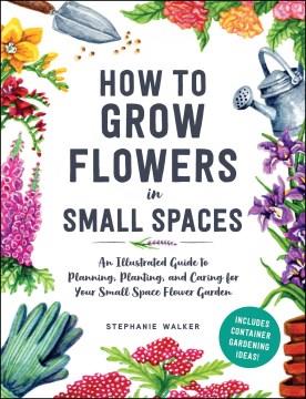 How to grow flowers in small spaces : an illustrated guide to planning, planting, and caring for your small space flower garden  Cover Image