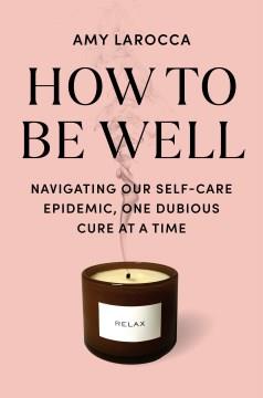 How to be well : navigating our self-care epidemic, one dubious cure at a time  Cover Image