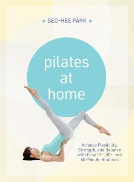 Pilates At Home : Achieve Flexibility, Strength, and Balance with Easy 15-, 30- and 50-Minute Routines. Cover Image