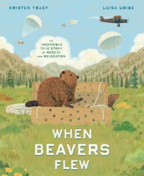 When beavers flew : an incredible true story of rescue and relocation  Cover Image
