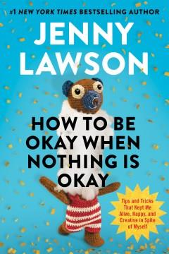 How to Be Okay When Nothing Is Okay : Tips and Tricks That Kept Me Alive, Happy, and Creative in Spite of Myself. Cover Image